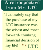 I can safely say that the purchase of my LTC insurance was the wisest and most forward-thinking, financial decision of my life. - Mr. LTC